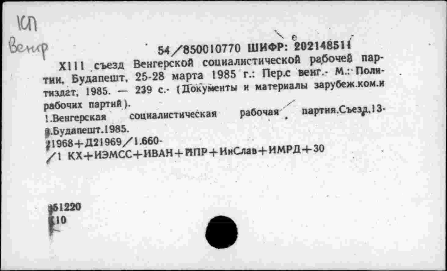 ﻿\сп
Р	■ 54 /850010770 ШИФР: 202148511
XI11 съезд Венгерской социалистической рабочей партии. Будапешт. 25-28 марта 1985 г.: Пер.с венг,- М.:-Политиздат. 1985. — 239 с.- (Документы и материалы зарубеж.ком.и рабочих партий).	п
'..Венгерская социалистическая рабочая . партия.Сьез^, 13-|.Будапешт.1985.
} 1968+Д21969/1.660-